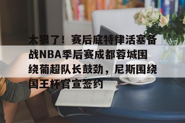 南宫体育-太狠了！赛后底特律活塞备战NBA季后赛成都蓉城围绕葡超队长鼓劲，尼斯围绕国王杯官宣签约 
